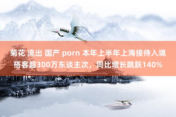 菊花 流出 国产 porn 本年上半年上海接待入境搭客超300万东谈主次，同比增长跳跃140%