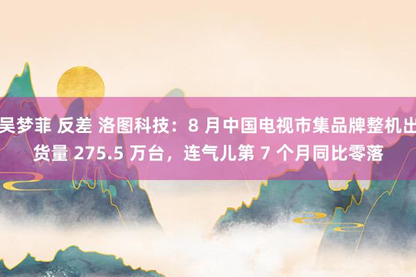 吴梦菲 反差 洛图科技：8 月中国电视市集品牌整机出货量 275.5 万台，连气儿第 7 个月同比零落