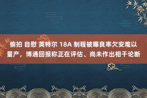 偷拍 自慰 英特尔 18A 制程被曝良率欠安难以量产，博通回报称正在评估、尚未作出相干论断