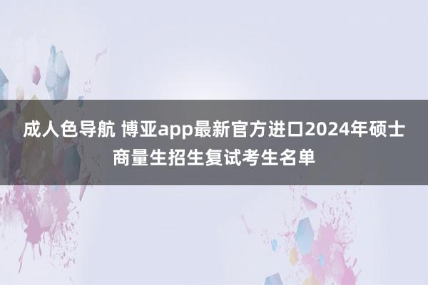 成人色导航 博亚app最新官方进口2024年硕士商量生招生复试考生名单