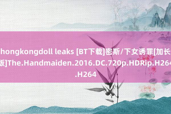 hongkongdoll leaks [BT下载]密斯/下女诱罪[加长版]The.Handmaiden.2016.DC.720p.HDRip.H264