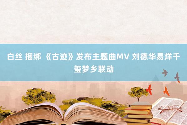 白丝 捆绑 《古迹》发布主题曲MV 刘德华易烊千玺梦乡联动