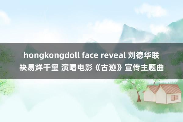 hongkongdoll face reveal 刘德华联袂易烊千玺 演唱电影《古迹》宣传主题曲