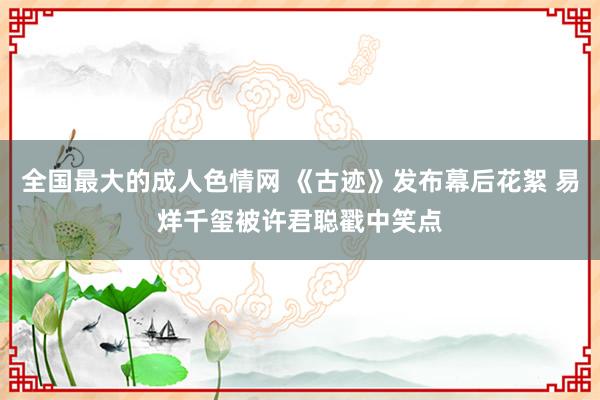 全国最大的成人色情网 《古迹》发布幕后花絮 易烊千玺被许君聪戳中笑点