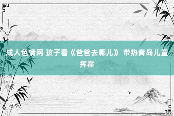 成人色情网 孩子看《爸爸去哪儿》 带热青岛儿童挥霍