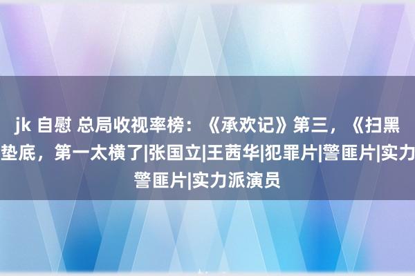 jk 自慰 总局收视率榜：《承欢记》第三，《扫黑风暴》垫底，第一太横了|张国立|王茜华|犯罪片|警匪片|实力派演员