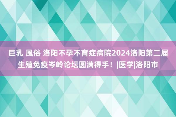 巨乳 風俗 洛阳不孕不育症病院2024洛阳第二届生殖免疫岑岭论坛圆满得手！|医学|洛阳市