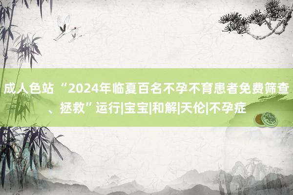 成人色站 “2024年临夏百名不孕不育患者免费筛查、拯救”运行|宝宝|和解|天伦|不孕症