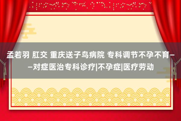 孟若羽 肛交 重庆送子鸟病院 专科调节不孕不育——对症医治专科诊疗|不孕症|医疗劳动