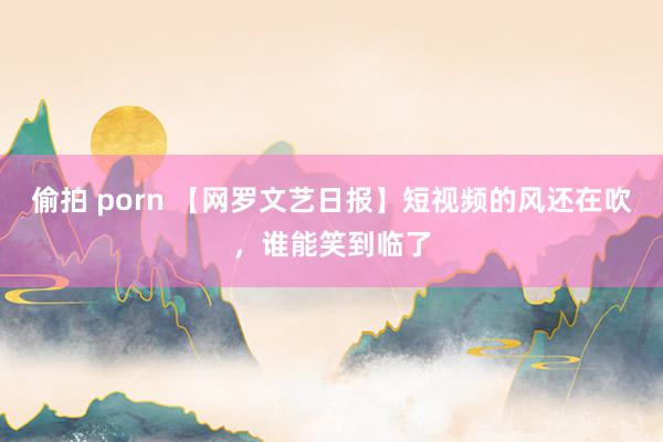 偷拍 porn 【网罗文艺日报】短视频的风还在吹，谁能笑到临了