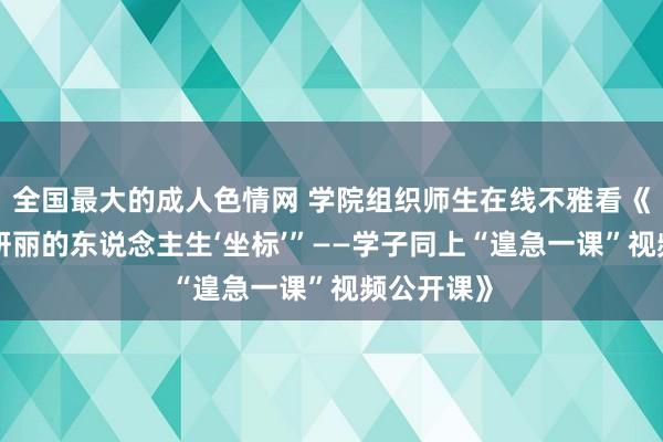 全国最大的成人色情网 学院组织师生在线不雅看《“寻找最妍丽的东说念主生‘坐标’”——学子同上“遑急一课”视频公开课》