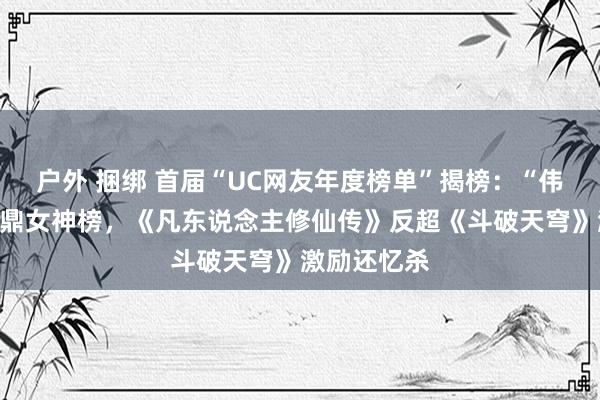 户外 捆绑 首届“UC网友年度榜单”揭榜：“伟人姐姐”问鼎女神榜，《凡东说念主修仙传》反超《斗破天穹》激励还忆杀