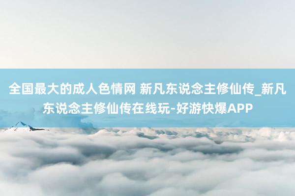 全国最大的成人色情网 新凡东说念主修仙传_新凡东说念主修仙传在线玩-好游快爆APP