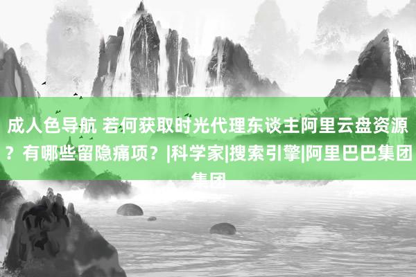 成人色导航 若何获取时光代理东谈主阿里云盘资源？有哪些留隐痛项？|科学家|搜索引擎|阿里巴巴集团