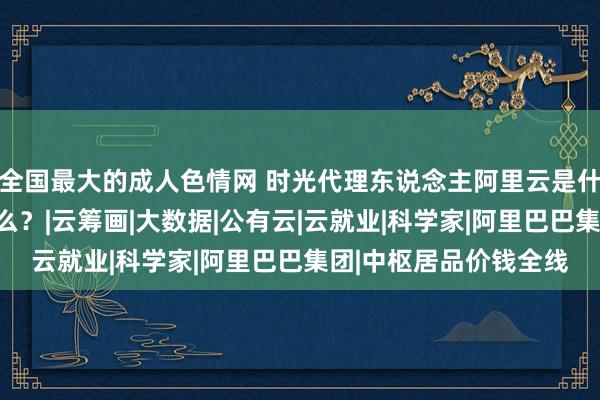 全国最大的成人色情网 时光代理东说念主阿里云是什么？它能帮你作念什么？|云筹画|大数据|公有云|云就业|科学家|阿里巴巴集团|中枢居品价钱全线