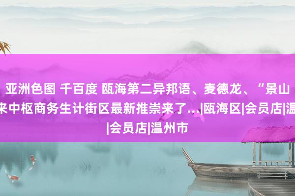 亚洲色图 千百度 瓯海第二异邦语、麦德龙、“景山”将来中枢商务生计街区最新推崇来了...|瓯海区|会员店|温州市