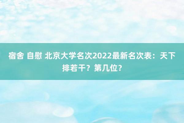 宿舍 自慰 北京大学名次2022最新名次表：天下排若干？第几位？