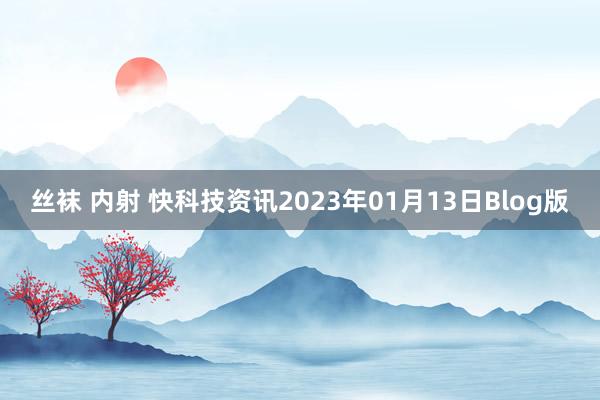 丝袜 内射 快科技资讯2023年01月13日Blog版