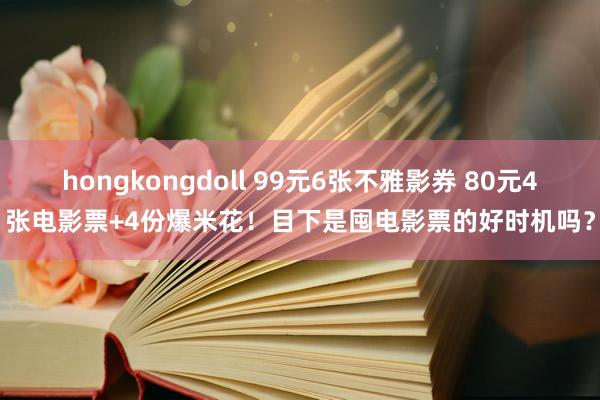 hongkongdoll 99元6张不雅影券 80元4张电影票+4份爆米花！目下是囤电影票的好时机吗？