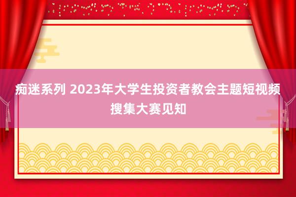 痴迷系列 2023年大学生投资者教会主题短视频搜集大赛见知