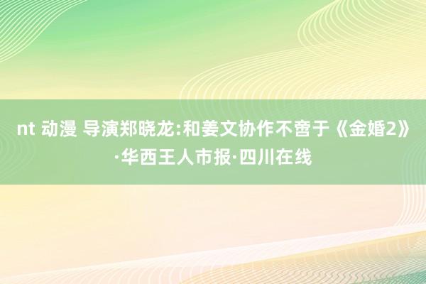 nt 动漫 导演郑晓龙:和姜文协作不啻于《金婚2》·华西王人市报·四川在线