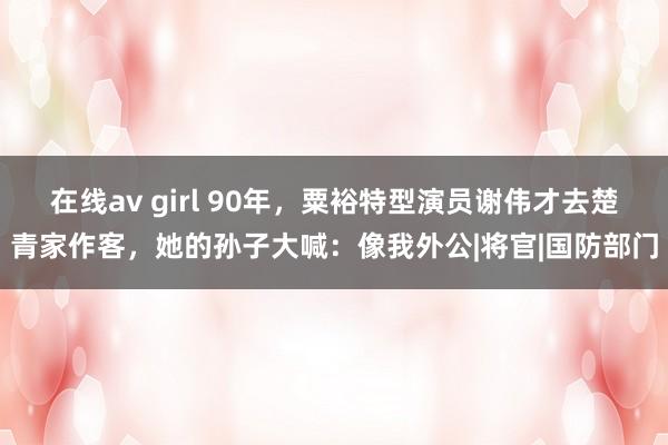 在线av girl 90年，粟裕特型演员谢伟才去楚青家作客，她的孙子大喊：像我外公|将官|国防部门