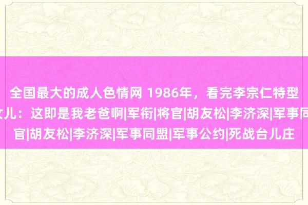 全国最大的成人色情网 1986年，看完李宗仁特型演员电影后，李宗仁女儿：这即是我老爸啊|军衔|将官|胡友松|李济深|军事同盟|军事公约|死战台儿庄