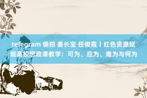 telegram 偷拍 姜长宝 任俊霞丨红色资源赋能高校想政课教学：可为、应为、难为与何为