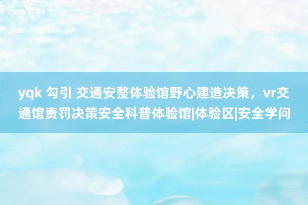 yqk 勾引 交通安整体验馆野心建造决策，vr交通馆责罚决策安全科普体验馆|体验区|安全学问